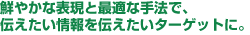 鮮やかな表現と最適な手法で、伝えたい情報を伝えたいターゲットに。